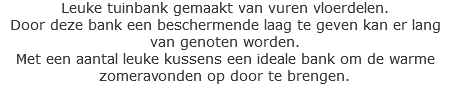 Leuke tuinbank gemaakt van vuren vloerdelen. Door deze bank een beschermende laag te geven kan er lang van genoten worden. Met een aantal leuke kussens een ideale bank om de warme zomeravonden op door te brengen.