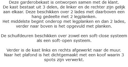 Deze garderobekast is ontworpen samen met de klant.
De kast bestaat uit 3 delen, de linker en de rechter zijn gelijk aan elkaar. Deze beschikken over 2 lades met daarboven een hang gedeelte met 2 legplanken.
Het middelste begint onderop met legplanken en dan 2 lades, verder naar boven is het opgevuld met planken. De schuifdeuren beschikken over zowel een soft-close systeem als een soft-open systeem. Verder is de kast links en rechts afgewerkt naar de muur.
Naar het plafond is het dichtgemaakt met een koof waarin 3 spots zijn verwerkt.
