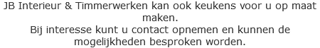 JB Interieur & Timmerwerken kan ook keukens voor u op maat maken.
Bij interesse kunt u contact opnemen en kunnen de mogelijkheden besproken worden. 