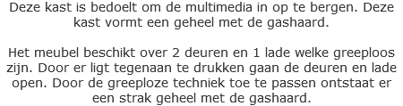 Deze kast is bedoelt om de multimedia in op te bergen. Deze kast vormt een geheel met de gashaard. Het meubel beschikt over 2 deuren en 1 lade welke greeploos zijn. Door er ligt tegenaan te drukken gaan de deuren en lade open. Door de greeploze techniek toe te passen ontstaat er een strak geheel met de gashaard.