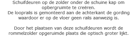 Schuifdeuren op de zolder onder de schuine kap om opbergruimte te creëren.
De looprails is gemonteerd aan de achterkant de gording waardoor er op de vloer geen rails aanwezig is. Door het plaatsen van deze schuifdeuren wordt de rommelzolder opgeruimde plaats die optisch groter lijkt.