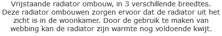 Vrijstaande radiator ombouw, in 3 verschillende breedtes.
Deze radiator ombouwen zorgen ervoor dat de radiator uit het zicht is in de woonkamer. Door de gebruik te maken van webbing kan de radiator zijn warmte nog voldoende kwijt.