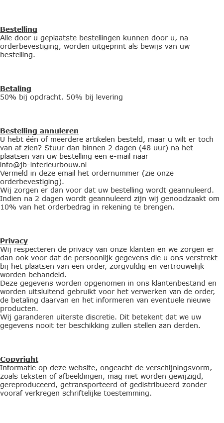  Bestelling
Alle door u geplaatste bestellingen kunnen door u, na orderbevestiging, worden uitgeprint als bewijs van uw bestelling. Betaling
50% bij opdracht. 50% bij levering Bestelling annuleren
U hebt één of meerdere artikelen besteld, maar u wilt er toch van af zien? Stuur dan binnen 2 dagen (48 uur) na het plaatsen van uw bestelling een e-mail naar info@jb-interieurbouw.nl
Vermeld in deze email het ordernummer (zie onze orderbevestiging).
Wij zorgen er dan voor dat uw bestelling wordt geannuleerd. Indien na 2 dagen wordt geannuleerd zijn wij genoodzaakt om 10% van het orderbedrag in rekening te brengen. Privacy
Wij respecteren de privacy van onze klanten en we zorgen er dan ook voor dat de persoonlijk gegevens die u ons verstrekt bij het plaatsen van een order, zorgvuldig en vertrouwelijk worden behandeld.
Deze gegevens worden opgenomen in ons klantenbestand en worden uitsluitend gebruikt voor het verwerken van de order, de betaling daarvan en het informeren van eventuele nieuwe producten.
Wij garanderen uiterste discretie. Dit betekent dat we uw gegevens nooit ter beschikking zullen stellen aan derden. Copyright
Informatie op deze website, ongeacht de verschijningsvorm, zoals teksten of afbeeldingen, mag niet worden gewijzigd, gereproduceerd, getransporteerd of gedistribueerd zonder vooraf verkregen schriftelijke toestemming. 