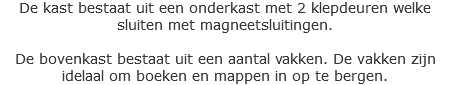 De kast bestaat uit een onderkast met 2 klepdeuren welke sluiten met magneetsluitingen. De bovenkast bestaat uit een aantal vakken. De vakken zijn idelaal om boeken en mappen in op te bergen. 