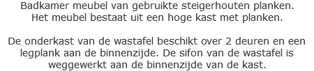 Badkamer meubel van gebruikte steigerhouten planken.
Het meubel bestaat uit een hoge kast met planken. De onderkast van de wastafel beschikt over 2 deuren en een legplank aan de binnenzijde. De sifon van de wastafel is weggewerkt aan de binnenzijde van de kast.