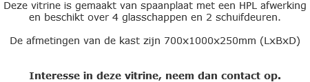 Deze vitrine is gemaakt van spaanplaat met een HPL afwerking en beschikt over 4 glasschappen en 2 schuifdeuren. De afmetingen van de kast zijn 700x1000x250mm (LxBxD) Interesse in deze vitrine, neem dan contact op.