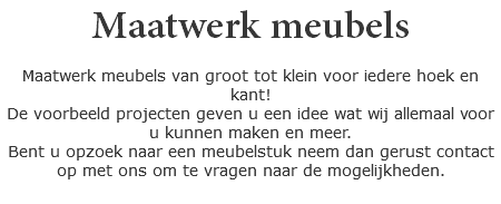 Maatwerk meubels Maatwerk meubels van groot tot klein voor iedere hoek en kant! De voorbeeld projecten geven u een idee wat wij allemaal voor u kunnen maken en meer. Bent u opzoek naar een meubelstuk neem dan gerust contact op met ons om te vragen naar de mogelijkheden.