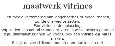 maatwerk vitrines Een mooie verzameling van vingehoedjes of model trienen, zonde om weg te zetten.
Een vitrine is de oplossing.
Wij bieden een aantal standaard vitrines welke scherp geprijsd zijn, daarnaast kunnen wij voor u ook een vitrine op maat maken.
Bekijk de verschillende modellen en doe ideeën op!