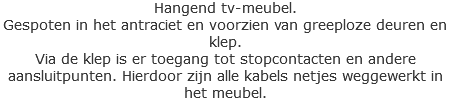 Hangend tv-meubel.
Gespoten in het antraciet en voorzien van greeploze deuren en klep.
Via de klep is er toegang tot stopcontacten en andere aansluitpunten. Hierdoor zijn alle kabels netjes weggewerkt in het meubel. 