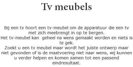 Tv meubels Bij een tv hoort een tv-meubel om de apparatuur die een tv met zich meebrengt in op te bergen.
Het tv-meubel kan geheel na wens gemaakt worden en niets is te gek.
Zoekt u een tv meubel maar wordt het juiste ontwerp maar niet gevonden of is de maatvoering niet naar wens, wij kunnen u verder helpen en komen samen tot een passend eindresultaat.