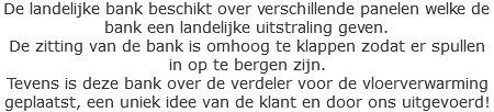 De landelijke bank beschikt over verschillende panelen welke de bank een landelijke uitstraling geven.
De zitting van de bank is omhoog te klappen zodat er spullen in op te bergen zijn.
Tevens is deze bank over de verdeler voor de vloerverwarming geplaatst, een uniek idee van de klant en door ons uitgevoerd!